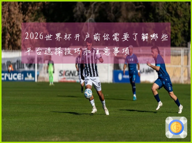 2026世界杯开户前你需要了解哪些平台选择技巧和注意事项