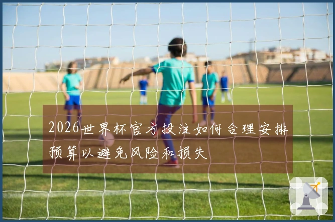 2026世界杯官方投注如何合理安排预算以避免风险和损失